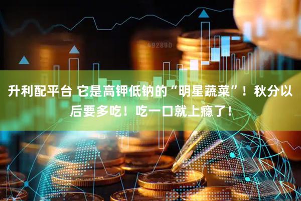 升利配平台 它是高钾低钠的“明星蔬菜”！秋分以后要多吃！吃一口就上瘾了！