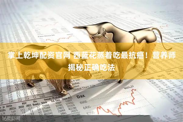 掌上乾坤配资官网 西蓝花蒸着吃最抗癌！营养师揭秘正确吃法
