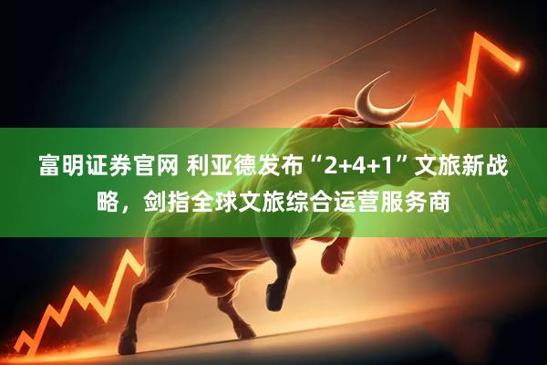 富明证券官网 利亚德发布“2+4+1”文旅新战略，剑指全球文旅综合运营服务商