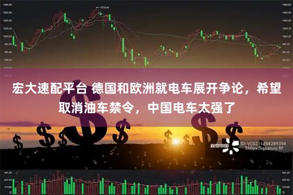 宏大速配平台 德国和欧洲就电车展开争论，希望取消油车禁令，中国电车太强了