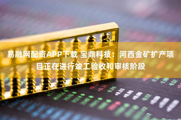 易融网配资APP下载 宝鼎科技：河西金矿扩产项目正在进行竣工验收和审核阶段