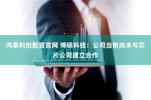 鸿泰利创配资官网 博硕科技：公司当前尚未与芯片公司建立合作