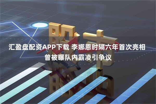 汇盈盘配资APP下载 李娜恩时隔六年首次亮相 曾被曝队内霸凌引争议