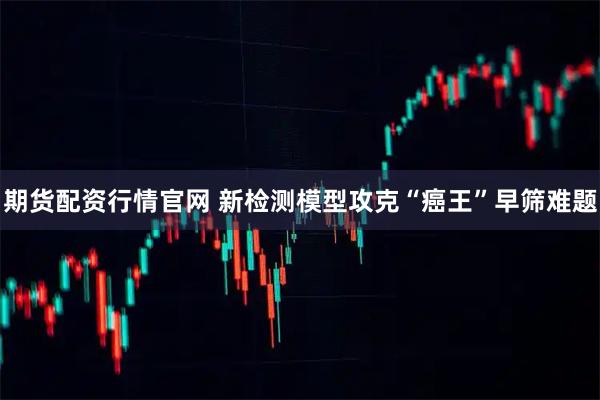 期货配资行情官网 新检测模型攻克“癌王”早筛难题