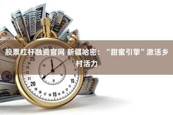 股票杠杆融资官网 新疆哈密：“甜蜜引擎”激活乡村活力