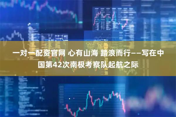 一对一配资官网 心有山海 踏浪而行——写在中国第42次南极考察队起航之际