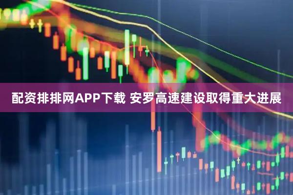 配资排排网APP下载 安罗高速建设取得重大进展