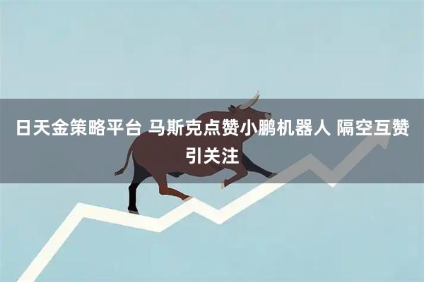 日天金策略平台 马斯克点赞小鹏机器人 隔空互赞引关注