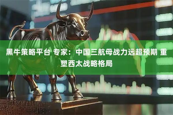 黑牛策略平台 专家：中国三航母战力远超预期 重塑西太战略格局