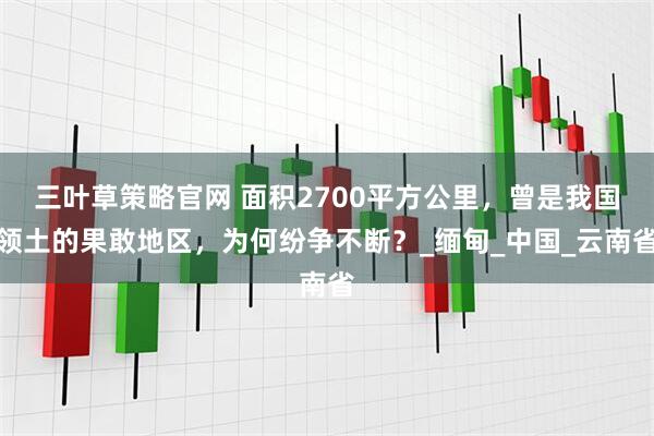三叶草策略官网 面积2700平方公里，曾是我国领土的果敢地区，为何纷争不断？_缅甸_中国_云南省