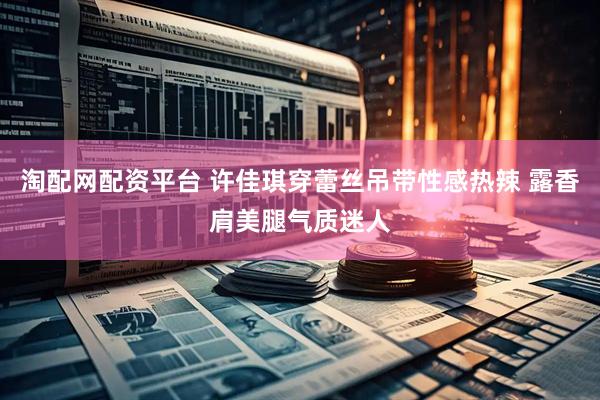 淘配网配资平台 许佳琪穿蕾丝吊带性感热辣 露香肩美腿气质迷人