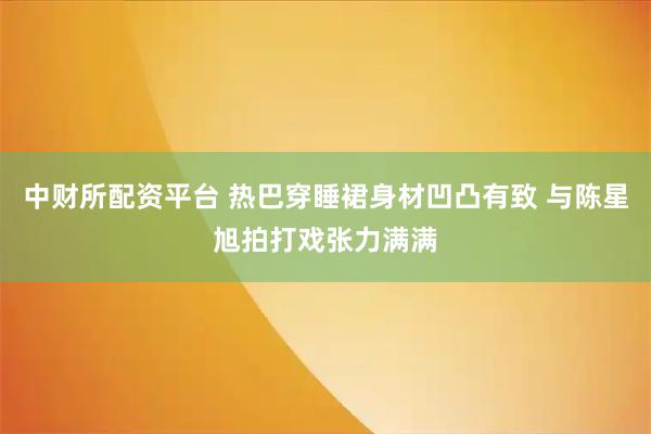 中财所配资平台 热巴穿睡裙身材凹凸有致 与陈星旭拍打戏张力满满
