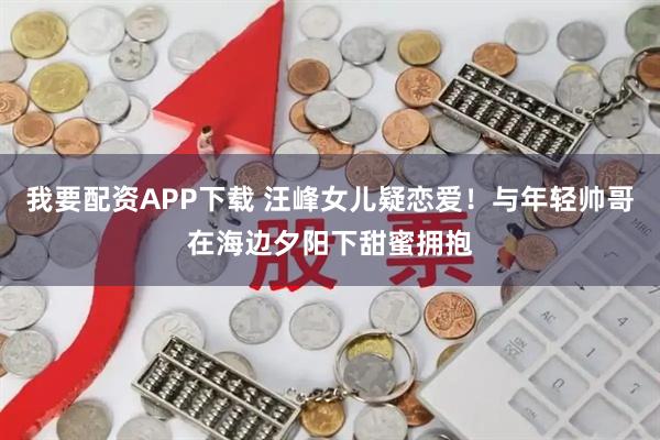 我要配资APP下载 汪峰女儿疑恋爱！与年轻帅哥在海边夕阳下甜蜜拥抱