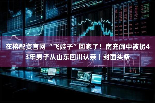 在榕配资官网 “飞娃子”回家了！南充阆中被拐43年男子从山东回川认亲丨封面头条