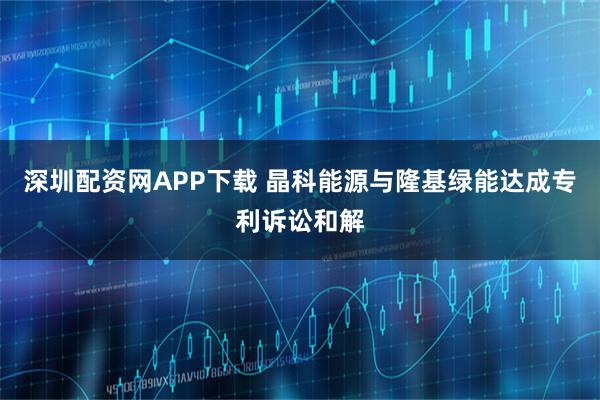 深圳配资网APP下载 晶科能源与隆基绿能达成专利诉讼和解