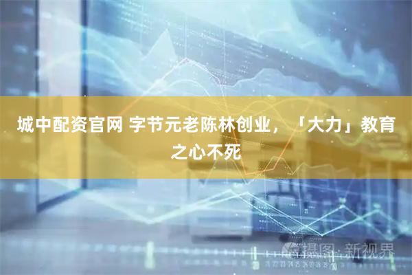 城中配资官网 字节元老陈林创业，「大力」教育之心不死
