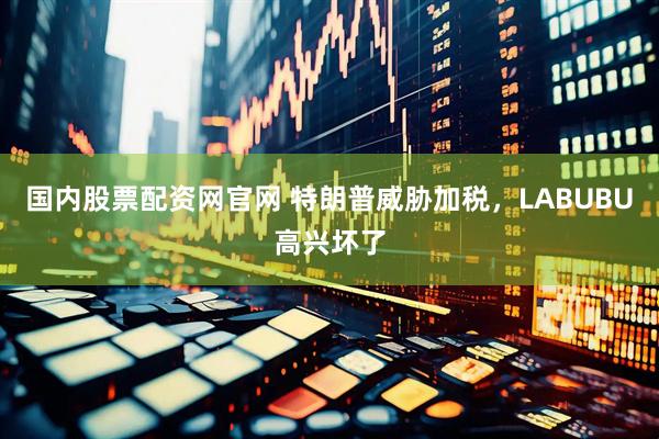 国内股票配资网官网 特朗普威胁加税，LABUBU高兴坏了