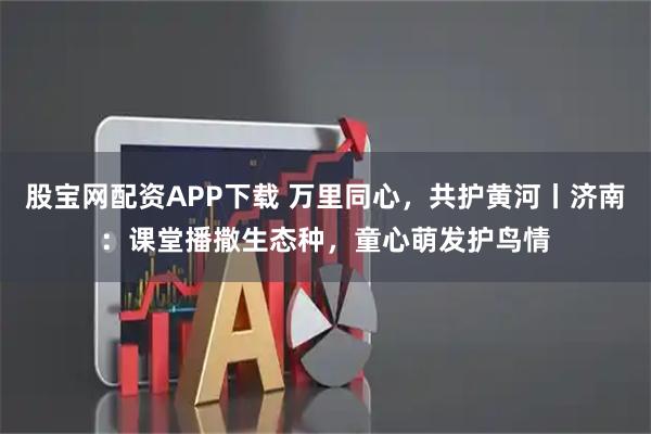 股宝网配资APP下载 万里同心，共护黄河丨济南：课堂播撒生态种，童心萌发护鸟情
