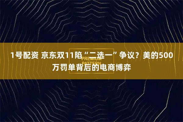 1号配资 京东双11陷“二选一”争议？美的500万罚单背后的电商博弈
