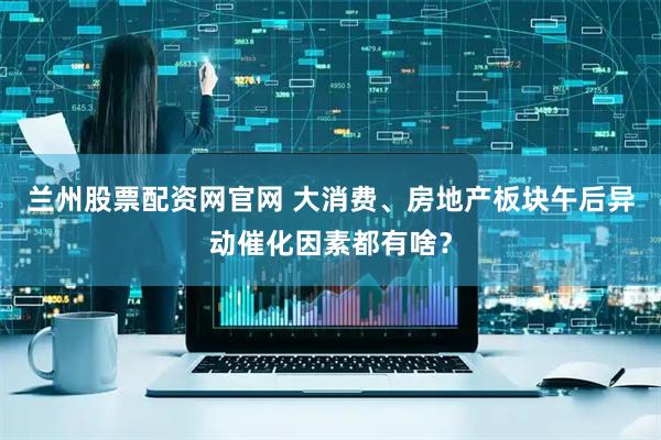 兰州股票配资网官网 大消费、房地产板块午后异动催化因素都有啥？