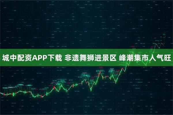 城中配资APP下载 非遗舞狮进景区 峰潮集市人气旺