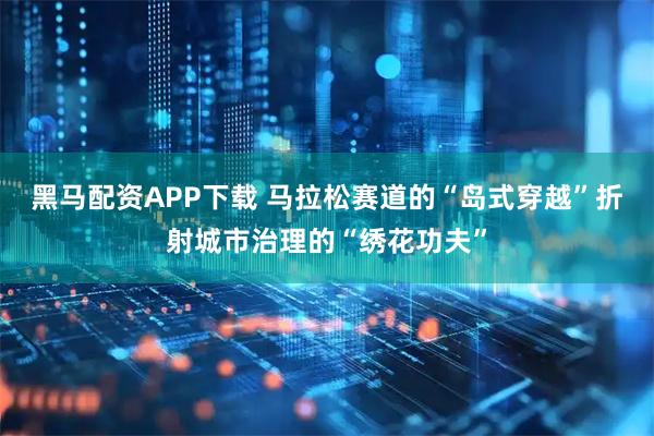 黑马配资APP下载 马拉松赛道的“岛式穿越”折射城市治理的“绣花功夫”