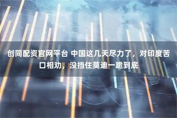 创同配资官网平台 中国这几天尽力了，对印度苦口相劝，没挡住莫迪一跪到底