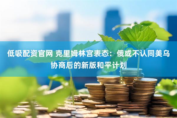 低吸配资官网 克里姆林宫表态：俄或不认同美乌协商后的新版和平计划