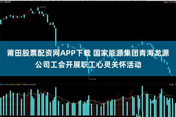 莆田股票配资网APP下载 国家能源集团青海龙源公司工会开展职工心灵关怀活动
