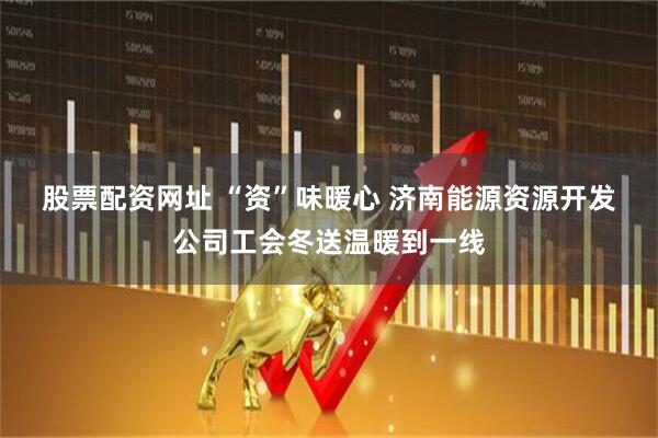 股票配资网址 “资”味暖心 济南能源资源开发公司工会冬送温暖到一线