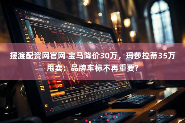 摆渡配资网官网 宝马降价30万，玛莎拉蒂35万甩卖：品牌车标不再重要?