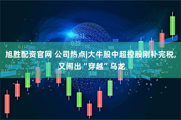 旭胜配资官网 公司热点|大牛股中超控股刚补完税, 又闹出“穿越”乌龙