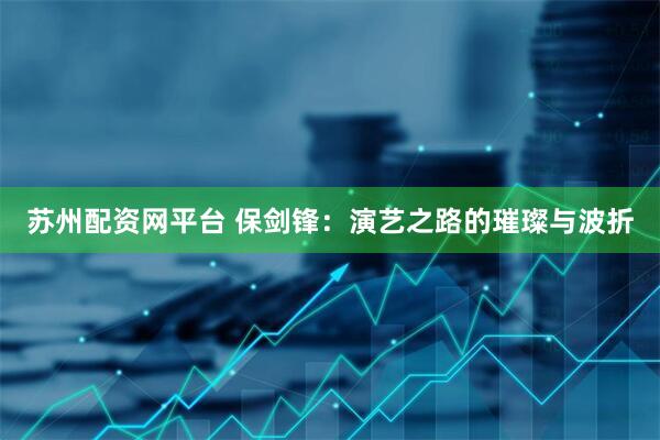 苏州配资网平台 保剑锋：演艺之路的璀璨与波折