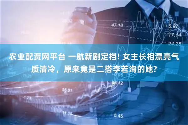 农业配资网平台 一航新剧定档! 女主长相漂亮气质清冷，原来竟是二搭李若洵的她?