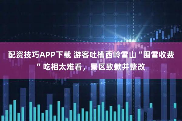 配资技巧APP下载 游客吐槽西岭雪山“围雪收费”吃相太难看，景区致歉并整改
