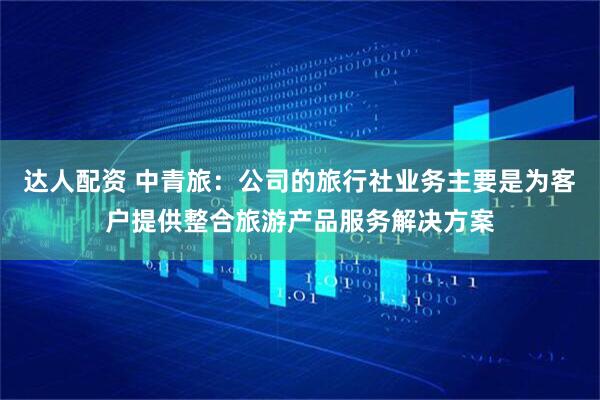 达人配资 中青旅：公司的旅行社业务主要是为客户提供整合旅游产品服务解决方案