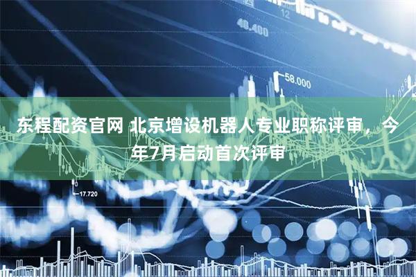 东程配资官网 北京增设机器人专业职称评审，今年7月启动首次评审