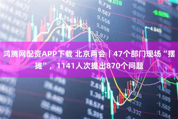 鸿腾网配资APP下载 北京两会｜47个部门现场“摆摊”，1141人次提出870个问题