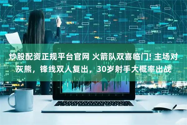 炒股配资正规平台官网 火箭队双喜临门! 主场对灰熊，锋线双人复出，30岁射手大概率出战