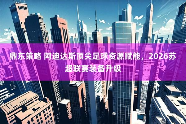 鼎东策略 阿迪达斯顶尖足球资源赋能，2026苏超联赛装备升级