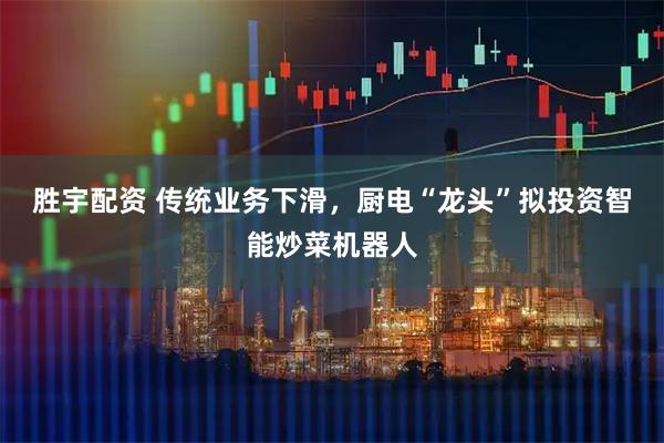胜宇配资 传统业务下滑，厨电“龙头”拟投资智能炒菜机器人