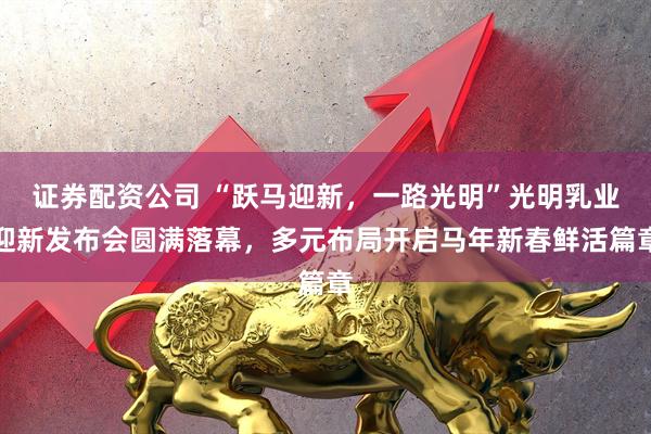 证券配资公司 “跃马迎新，一路光明”光明乳业迎新发布会圆满落幕，多元布局开启马年新春鲜活篇章