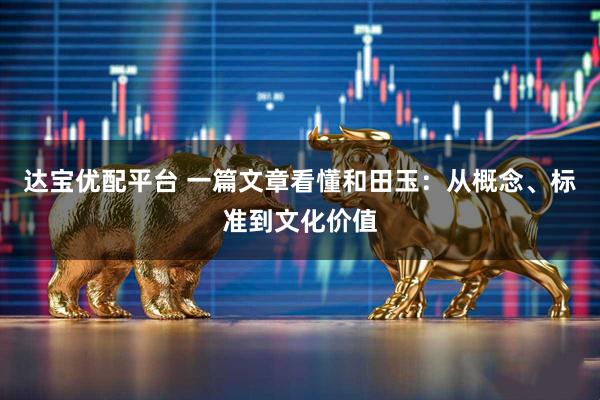 达宝优配平台 一篇文章看懂和田玉：从概念、标准到文化价值