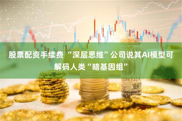 股票配资手续费 “深层思维”公司说其AI模型可解码人类“暗基因组”