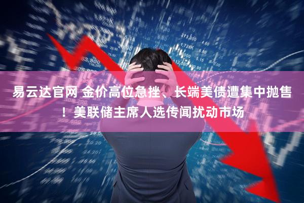 易云达官网 金价高位急挫、长端美债遭集中抛售！美联储主席人选传闻扰动市场