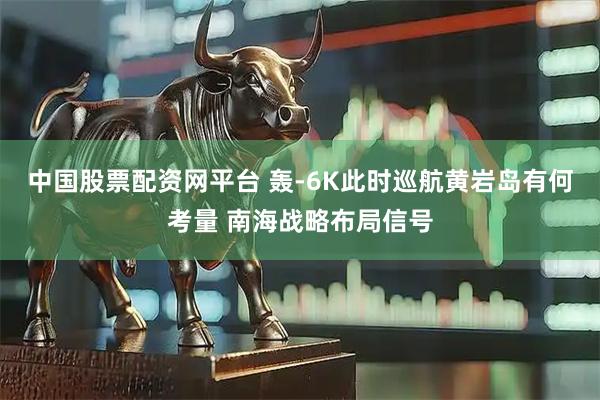 中国股票配资网平台 轰-6K此时巡航黄岩岛有何考量 南海战略布局信号