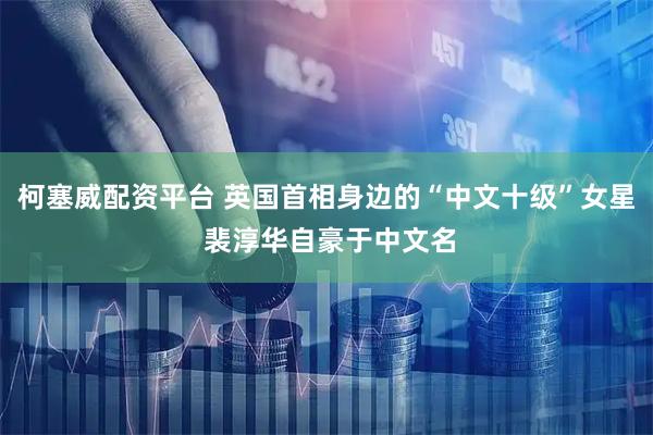 柯塞威配资平台 英国首相身边的“中文十级”女星 裴淳华自豪于中文名