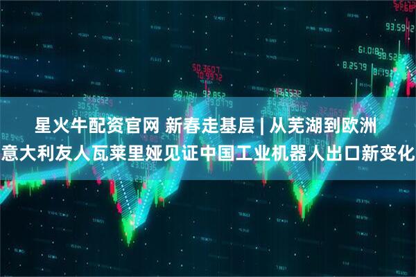 星火牛配资官网 新春走基层 | 从芜湖到欧洲 意大利友人瓦莱里娅见证中国工业机器人出口新变化