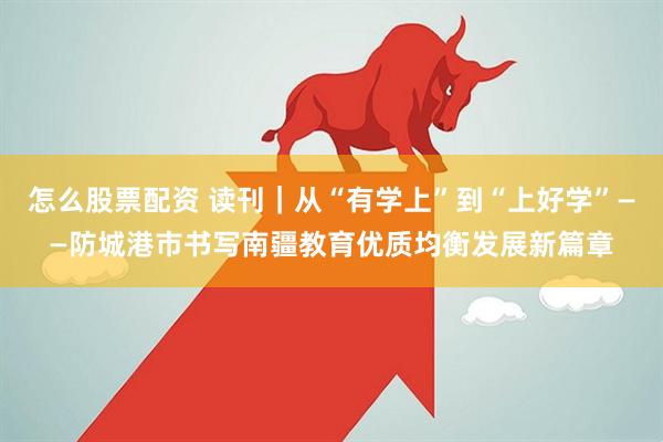 怎么股票配资 读刊｜从“有学上”到“上好学”——防城港市书写南疆教育优质均衡发展新篇章