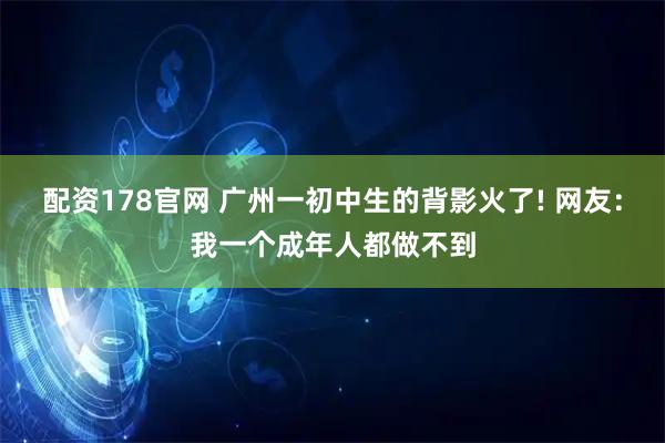 配资178官网 广州一初中生的背影火了! 网友：我一个成年人都做不到